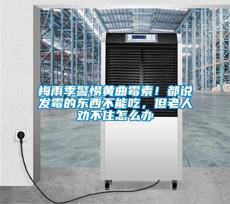 梅雨季警惕黃曲霉素！都說發霉的東西不能吃，但老人勸不住怎么辦